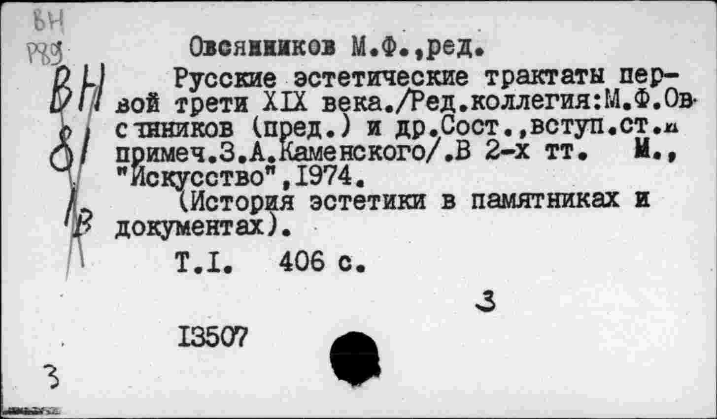 ﻿Овсяников М.Ф.,ред.
Русские эстетические трактаты первой трети XIX века./Ред.коллегия:М.Ф.Овешников (пред.) и др.Сост.»вступ.ст.м примеч.З.А.Каменского/.В 2-х тт, М., "Искусство",1974.
(История эстетики в памятниках и документах).
Т.1.	406 с.
3
13507 а